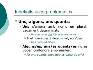 Indefinits:usos problemàtics
   Uns, alguns, uns quants:
     Uns s’empra amb noms en plural,
     vagament determinats:
              Han comprat uns llibres interessants
         Si el nom no està determinat, no s’usa:
              Han comprat llibres
     Alguns/es; uns/es quants/es no es
     poden confondre amb uns/es:
         Fa uns quants anys que es parla de crisi
 