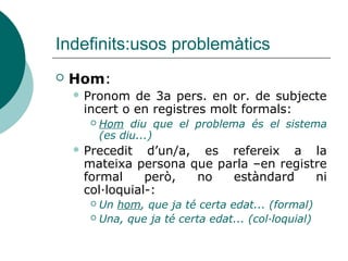 Indefinits:usos problemàtics
   Hom:
     Pronom  de 3a pers. en or. de subjecte
     incert o en registres molt formals:
         Hom diu que el problema és el sistema
          (es diu...)
     Precedit  d’un/a, es refereix a la
     mateixa persona que parla –en registre
     formal     però,  no  estàndard     ni
     col·loquial-:
       Un hom, que ja té certa edat... (formal)
       Una, que ja té certa edat... (col·loquial)
 