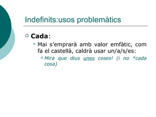 Indefinits:usos problemàtics
   Cada:
     Mai s’emprarà amb valor emfàtic, com
     fa el castellà, caldrà usar un/a/s/es:
         Mira que dius unes coses! (i no *cada
          cosa)
 