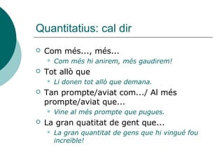 Quantitatius: cal dir
   Com més..., més...
       Com més hi anirem, més gaudirem!
   Tot allò que
       Li donen tot allò que demana.
   Tan prompte/aviat com.../ Al més
    prompte/aviat que...
       Vine al més prompte que pugues.
   La gran quatitat de gent que...
       La gran quantitat de gens que hi vingué fou
        increïble!
 