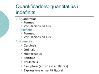 Quantificadors
 Quantitatius:
 Formes
 Vacil·lacions en l'ús
 Indefinits:
 Formes.
 Vacil·lacions en l'ús
 Numerals:
 Cardinals
 Ordinals
 Multiplicatius
 Partitius
 Col·lectius
 Escriptura (en xifra o en lletres)
 Expressions en sentit figurat
 