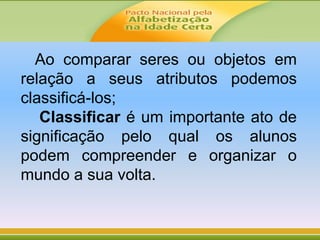 Ao comparar seres ou objetos em
relação a seus atributos podemos
classificá-los;
Classificar é um importante ato de
significação pelo qual os alunos
podem compreender e organizar o
mundo a sua volta.
 
