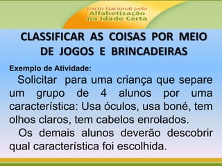 Exemplo de Atividade:
Solicitar para uma criança que separe
um grupo de 4 alunos por uma
característica: Usa óculos, usa boné, tem
olhos claros, tem cabelos enrolados.
Os demais alunos deverão descobrir
qual característica foi escolhida.
CLASSIFICAR AS COISAS POR MEIO
DE JOGOS E BRINCADEIRAS
 