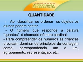 - Ao classificar ou ordenar os objetos os
alunos podem contar
- O número que responde a palavra
“quantos” é chamado número cardinal;
- Para compreender os números as crianças
precisam dominar os princípios de contagem
como: correspondência um a um;
agrupamento; representação, etc.
QUANTIDADE
 