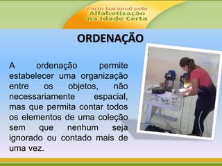 A ordenação permite
estabelecer uma organização
entre os objetos, não
necessariamente espacial,
mas que permita contar todos
os elementos de uma coleção
sem que nenhum seja
ignorado ou contado mais de
uma vez.
ORDENAÇÃO
 