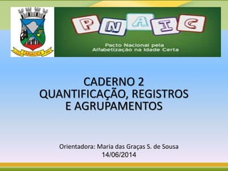 CADERNO 2
QUANTIFICAÇÃO, REGISTROS
E AGRUPAMENTOS
Orientadora: Maria das Graças S. de Sousa
14/06/2014
 