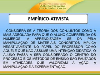 EMPÍRICO-ATIVISTA
- CONSIDERA-SE A TEORIA DOS CONJUNTOS COMO A
MAIS ADEQUADA PARA QUE O ALUNO COMPREENDA OS
NÚMEROS. A APRENDIZAGEM SE DÁ PELA
MANIPULAÇÃO DE MATERIAIS CONCRETOS IMPLICA
NEGATIVAMENTE NO PAPEL DO PROFESSOR COMO
AQUELE QUE NÃO ASSUME UMA INTENÇÃO DIDÁTICA, O
ALUNO PASSA A SER CONSIDERADO O CENTRO DO
PROCESSO E OS MÉTODOS DE ENSINO SÃO PAUTADOS
EM ATIVIDADES QUE VALORIZAM A AÇÃO, A
MANIPULAÇÃO E A EXPERIMENTAÇÃO.
 