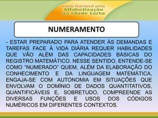 NUMERAMENTO
- ESTAR PREPARADO PARA ATENDER ÀS DEMANDAS E
TAREFAS FACE À VIDA DIÁRIA REQUER HABILIDADES
QUE VÃO ALÉM DAS CAPACIDADES BÁSICAS DO
REGISTRO MATEMÁTICO. NESSE SENTIDO, ENTENDE-SE
COMO “NUMERADO” QUEM, ALÉM DA ELABORAÇÃO DO
CONHECIMENTO E DA LINGUAGEM MATEMÁTICA,
ENGAJA-SE COM AUTONOMIA EM SITUAÇÕES QUE
ENVOLVAM O DOMÍNIO DE DADOS QUANTITATIVOS,
QUANTIFICÁVEIS E, SOBRETUDO, COMPREENDE AS
DIVERSAS FUNÇÕES E USOS DOS CÓDIGOS
NUMÉRICOS EM DIFERENTES CONTEXTOS.
 