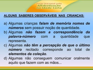 ALGUNS SABERES OBSERVÁVEIS NAS CRIANÇAS:
a) Algumas crianças falam de memória nomes de
números sem possuir noção de quantidade.
b) Algumas não fazem a correspondência da
palavra-número com a quantidade que
representa.
c) Algumas não têm a percepção de que o último
número recitado corresponde ao total de
elementos da coleção.
d) Algumas não conseguem comunicar oralmente
aquilo que fazem com as mãos...
 