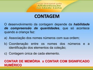 CONTAGEM
O desenvolvimento da contagem depende da habilidade
de compreensão de quantidades, que só acontece
quando a criança faz:
a) Associação dos nomes números com sua ordem;
b) Coordenação entre os nomes dos números e a
identificação dos elementos da coleção;
c) Contagem única de cada elemento.
CONTAR DE MEMÓRIA x CONTAR COM SIGNIFICADO
NUMÉRICO
 