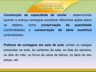 Construção da capacidade de contar - desenvolvida
quando a criança consegue coordenar diferentes ações sobre
os objetos, como conservação da quantidade
(cardinalidade) e conservação da série numérica
(ordinalidade).
Práticas de contagem em sala de aula: contar os colegas
presentes na aula, as carteiras da sala, os dias da semana,
os dias do mês, os livros da caixa de leitura, os lápis de seu
estojo, etc.
 