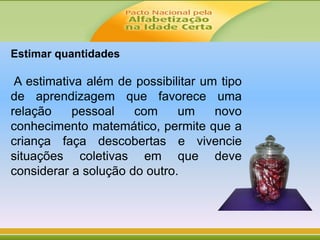 Estimar quantidades
A estimativa além de possibilitar um tipo
de aprendizagem que favorece uma
relação pessoal com um novo
conhecimento matemático, permite que a
criança faça descobertas e vivencie
situações coletivas em que deve
considerar a solução do outro.
 