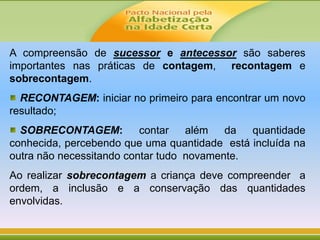 A compreensão de sucessor e antecessor são saberes
importantes nas práticas de contagem, recontagem e
sobrecontagem.
RECONTAGEM: iniciar no primeiro para encontrar um novo
resultado;
SOBRECONTAGEM: contar além da quantidade
conhecida, percebendo que uma quantidade está incluída na
outra não necessitando contar tudo novamente.
Ao realizar sobrecontagem a criança deve compreender a
ordem, a inclusão e a conservação das quantidades
envolvidas.
 