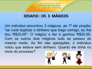 DESAFIO : OS 3 MÁGICOS
Um individuo encontrou 3 mágicos, ao 1ª ele propôs:
"se você duplicar o dinheiro que trago comigo, eu lhe
dou R$20,00". O mágico o fez e ganhou R$20,00.
Com os outros dois mágicos tudo se passou do
mesmo modo. Ao fim das operações, o individuo
notou que estava sem dinheiro. Quanto ele tinha no
inicio do processo?
 