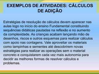 EXEMPLOS DE ATIVIDADES: CÁLCULOS
DE ADIÇÃO
Estratégias de resolução de cálculos devem aparecer nas
aulas logo no início do ensino Fundamental constituindo
sequências didáticas pautadas na reflexão e no aumento
da complexidade. As crianças acabam lançando mão de
desenhos, riscos e outros esquemas para realizar cálculos
com apoio nas contagens. Vale aproveitar os materiais
como tampinhas e sementes até descobrirem novas
estratégias para realizar as operações sem o material
concreto e conquistarem cada vez mais autonomia para
decidir as melhores formas de resolver cálculos e
problemas.
 