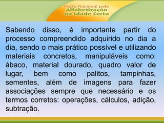 Sabendo disso, é importante partir do
processo compreendido adquirido no dia a
dia, sendo o mais prático possível e utilizando
materiais concretos, manipuláveis como:
ábaco, material dourado, quadro valor de
lugar, bem como palitos, tampinhas,
sementes, além de imagens para fazer
associações sempre que necessário e os
termos corretos: operações, cálculos, adição,
subtração.
 
