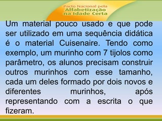 Um material pouco usado e que pode
ser utilizado em uma sequência didática
é o material Cuisenaire. Tendo como
exemplo, um murinho com 7 tijolos como
parâmetro, os alunos precisam construir
outros murinhos com esse tamanho,
cada um deles formado por dois novos e
diferentes murinhos, após
representando com a escrita o que
fizeram.
 