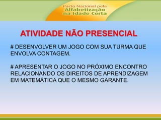 ATIVIDADE NÃO PRESENCIAL
# DESENVOLVER UM JOGO COM SUA TURMA QUE
ENVOLVA CONTAGEM.
# APRESENTAR O JOGO NO PRÓXIMO ENCONTRO
RELACIONANDO OS DIREITOS DE APRENDIZAGEM
EM MATEMÁTICA QUE O MESMO GARANTE.
 