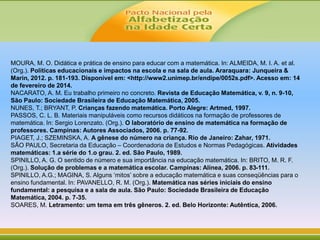 MOURA, M. O. Didática e prática de ensino para educar com a matemática. In: ALMEIDA, M. I. A. et al.
(Org.). Políticas educacionais e impactos na escola e na sala de aula. Araraquara: Junqueira &
Marin, 2012. p. 181-193. Disponível em: <http://www2.unimep.br/endipe/0052s.pdf>. Acesso em: 14
de fevereiro de 2014.
NACARATO, A. M. Eu trabalho primeiro no concreto. Revista de Educação Matemática, v. 9, n. 9-10,
São Paulo: Sociedade Brasileira de Educação Matemática, 2005.
NUNES, T.; BRYANT, P. Crianças fazendo matemática. Porto Alegre: Artmed, 1997.
PASSOS, C. L. B. Materiais manipuláveis como recursos didáticos na formação de professores de
matemática. In: Sergio Lorenzato. (Org.). O laboratório de ensino de matemática na formação de
professores. Campinas: Autores Associados, 2006. p. 77-92.
PIAGET, J.; SZEMINSKA, A. A gênese do número na criança. Rio de Janeiro: Zahar, 1971.
SÃO PAULO, Secretaria da Educação – Coordenadoria de Estudos e Normas Pedagógicas. Atividades
matemáticas: 1.a série do 1.o grau. 2. ed. São Paulo, 1989.
SPINILLO, A. G. O sentido de número e sua importância na educação matemática. In: BRITO, M. R. F.
(Org.). Solução de problemas e a matemática escolar. Campinas: Alínea, 2006. p. 83-111.
SPINILLO, A.G.; MAGINA, S. Alguns ‘mitos’ sobre a educação matemática e suas conseqüências para o
ensino fundamental. In: PAVANELLO, R. M. (Org.). Matemática nas séries iniciais do ensino
fundamental: a pesquisa e a sala de aula. São Paulo: Sociedade Brasileira de Educação
Matemática, 2004. p. 7-35.
SOARES, M. Letramento: um tema em três gêneros. 2. ed. Belo Horizonte: Autêntica, 2006.
 