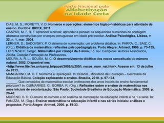 DIAS, M. S.; MORETTI, V. D. Números e operações: elementos lógico-históricos para atividade de
ensino. Curitiba: IBPEX, 2011.
GASPAR, M. F. R. F. Aprender a contar, aprender a pensar: as sequências numéricas de contagem
abstracta construídas por crianças portuguesas em idade pré-escolar. Análise Psicológica, Lisboa, v.
22, n. 1, mar. 2004.
LERNER, D.; SADOVSKY, P. O sistema de numeração: um problema didático. In: PARRA, C.; SAIZ, C.
(Org.). Didática da matemática: reflexões psicopedagógicas. Porto Alegre: Artmed, 1996. p. 73-155.
LORENZATO, Sergio. Matemática par criança de 6 anos. Ed. rev. Campinas: Autores Associados,
2008a. Coleção Formação de Professores.
MOURA, A. R. L.; SOUSA, M. C. O desenvolvimento didático dos nexos conceituais do número
natural. 2002. Disponível em:
<http://www.lite.fae.unicamp.br/papet/2002/fp255/t_nexos_num_nat.htm>. Acesso em: 13 de julho
de 2013.
MANDARINO, M. C. F. Números e Operações. In: BRASIL, Ministério da Educação – Secretaria da
Educação Básica. Coleção explorando o ensino. Brasília, 2010. p. 97-134.
______. Que conteúdos da matemática escolar professores dos anos iniciais do ensino fundamental
priorizam? In: GUIMARÃES, G.; BORBA, R. (Org.). Reflexões sobre o ensino de matemática nos
anos iniciais de escolarização. São Paulo: Sociedade Brasileira de Educação Matemática. 2009. p.
29-48.
MORENO, B. R. O ensino do número e do sistema de numeração na educação infantil e na 1.a série. In:
PANIZZA, M. (Org.). Ensinar matemática na educação infantil e nas séries iniciais: análises e
propostas. Porto Alegre: Artmed, 2006. p. 19-33.
 