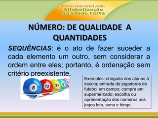 NÚMERO: DE QUALIDADE A
QUANTIDADES
SEQUÊNCIAS: é o ato de fazer suceder a
cada elemento um outro, sem considerar a
ordem entre eles; portanto, é ordenação sem
critério preexistente.
Exemplos: chegada dos alunos à
escola; entrada de jogadores de
futebol em campo; compra em
supermercado; escolha ou
apresentação dos números nos
jogos loto, sena e bingo.
 