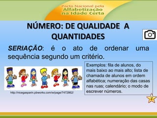 NÚMERO: DE QUALIDADE A
QUANTIDADES
SERIAÇÃO: é o ato de ordenar uma
sequência segundo um critério.
http://nicegasparin.pbworks.com/w/page/7472862/
2
Exemplos: fila de alunos, do
mais baixo ao mais alto; lista de
chamada de alunos em ordem
alfabética; numeração das casas
nas ruas; calendário; o modo de
escrever números.
 