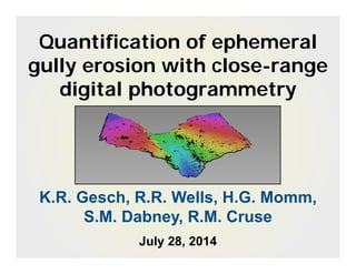 Quantification of ephemeral
gully erosion with close-range
digital photogrammetry
K.R. Gesch, R.R. Wells, H.G. Momm,
S.M. Dabney, R.M. Cruse
July 28, 2014
 