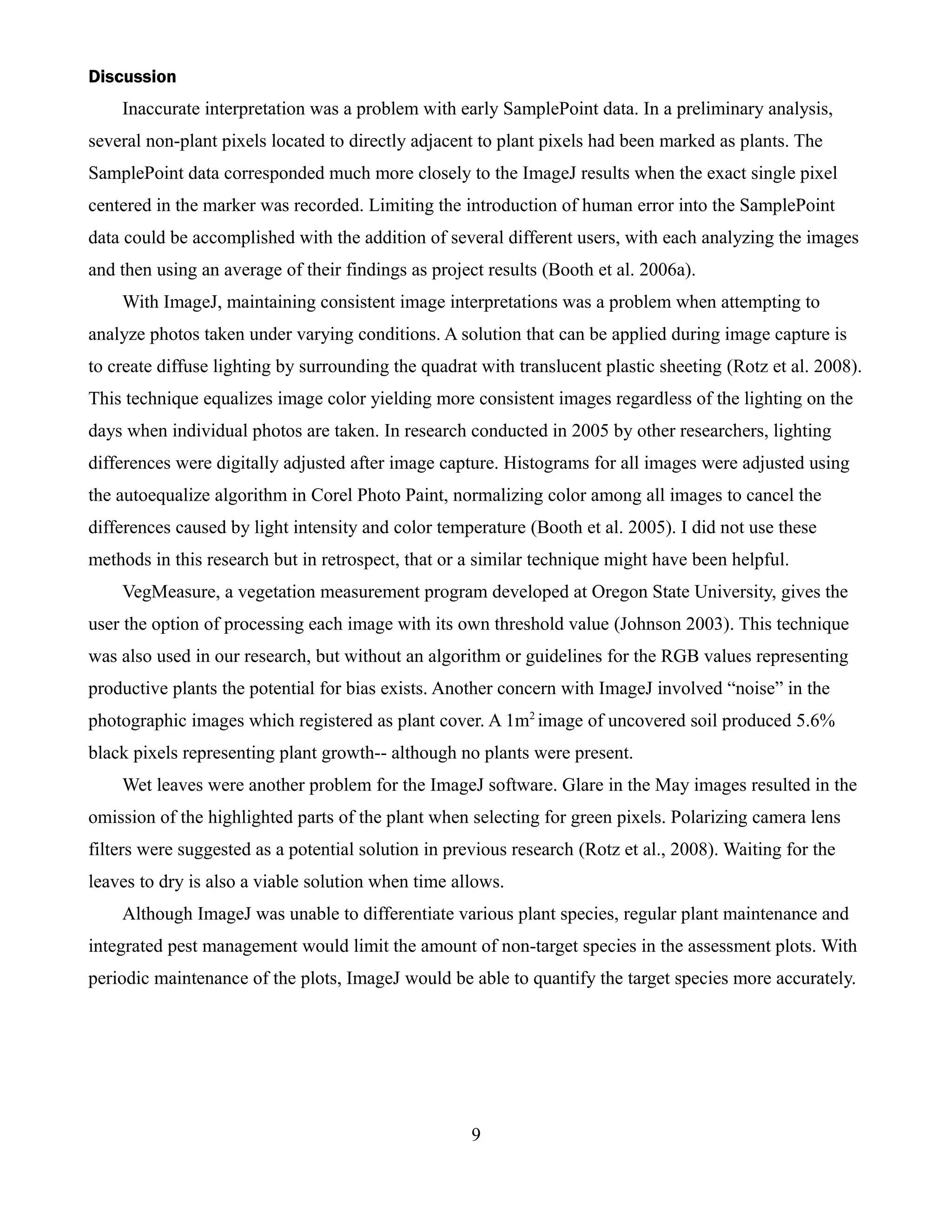 Discussion
    Inaccurate interpretation was a problem with early SamplePoint data. In a preliminary analysis,
several non-plant pixels located to directly adjacent to plant pixels had been marked as plants. The
SamplePoint data corresponded much more closely to the ImageJ results when the exact single pixel
centered in the marker was recorded. Limiting the introduction of human error into the SamplePoint
data could be accomplished with the addition of several different users, with each analyzing the images
and then using an average of their findings as project results (Booth et al. 2006a).
    With ImageJ, maintaining consistent image interpretations was a problem when attempting to
analyze photos taken under varying conditions. A solution that can be applied during image capture is
to create diffuse lighting by surrounding the quadrat with translucent plastic sheeting (Rotz et al. 2008).
This technique equalizes image color yielding more consistent images regardless of the lighting on the
days when individual photos are taken. In research conducted in 2005 by other researchers, lighting
differences were digitally adjusted after image capture. Histograms for all images were adjusted using
the autoequalize algorithm in Corel Photo Paint, normalizing color among all images to cancel the
differences caused by light intensity and color temperature (Booth et al. 2005). I did not use these
methods in this research but in retrospect, that or a similar technique might have been helpful.
    VegMeasure, a vegetation measurement program developed at Oregon State University, gives the
user the option of processing each image with its own threshold value (Johnson 2003). This technique
was also used in our research, but without an algorithm or guidelines for the RGB values representing
productive plants the potential for bias exists. Another concern with ImageJ involved “noise” in the
photographic images which registered as plant cover. A 1m2 image of uncovered soil produced 5.6%
black pixels representing plant growth-- although no plants were present.
    Wet leaves were another problem for the ImageJ software. Glare in the May images resulted in the
omission of the highlighted parts of the plant when selecting for green pixels. Polarizing camera lens
filters were suggested as a potential solution in previous research (Rotz et al., 2008). Waiting for the
leaves to dry is also a viable solution when time allows.
    Although ImageJ was unable to differentiate various plant species, regular plant maintenance and
integrated pest management would limit the amount of non-target species in the assessment plots. With
periodic maintenance of the plots, ImageJ would be able to quantify the target species more accurately.




                                                     9
 