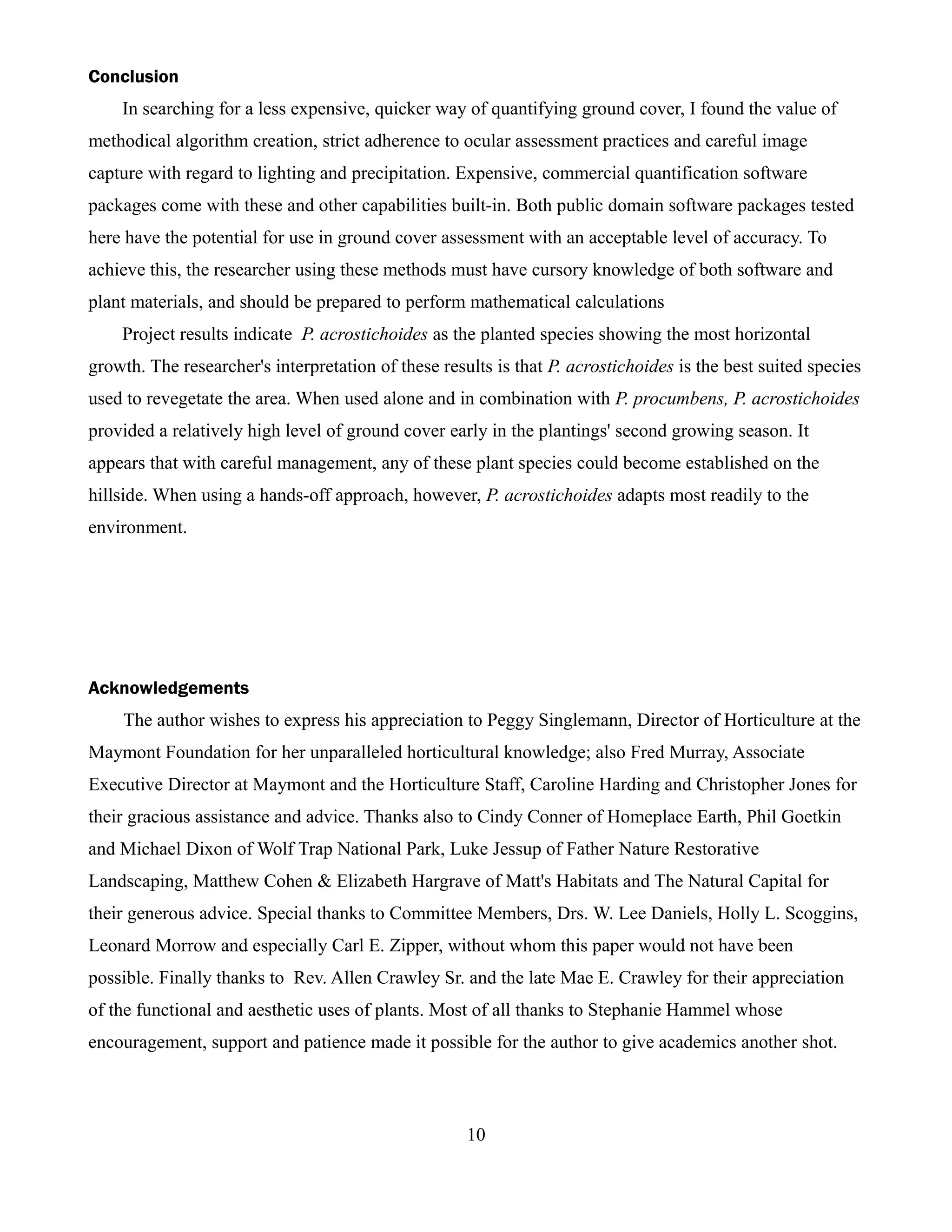 Conclusion
    In searching for a less expensive, quicker way of quantifying ground cover, I found the value of
methodical algorithm creation, strict adherence to ocular assessment practices and careful image
capture with regard to lighting and precipitation. Expensive, commercial quantification software
packages come with these and other capabilities built-in. Both public domain software packages tested
here have the potential for use in ground cover assessment with an acceptable level of accuracy. To
achieve this, the researcher using these methods must have cursory knowledge of both software and
plant materials, and should be prepared to perform mathematical calculations
    Project results indicate P. acrostichoides as the planted species showing the most horizontal
growth. The researcher's interpretation of these results is that P. acrostichoides is the best suited species
used to revegetate the area. When used alone and in combination with P. procumbens, P. acrostichoides
provided a relatively high level of ground cover early in the plantings' second growing season. It
appears that with careful management, any of these plant species could become established on the
hillside. When using a hands-off approach, however, P. acrostichoides adapts most readily to the
environment.




Acknowledgements
    The author wishes to express his appreciation to Peggy Singlemann, Director of Horticulture at the
Maymont Foundation for her unparalleled horticultural knowledge; also Fred Murray, Associate
Executive Director at Maymont and the Horticulture Staff, Caroline Harding and Christopher Jones for
their gracious assistance and advice. Thanks also to Cindy Conner of Homeplace Earth, Phil Goetkin
and Michael Dixon of Wolf Trap National Park, Luke Jessup of Father Nature Restorative
Landscaping, Matthew Cohen & Elizabeth Hargrave of Matt's Habitats and The Natural Capital for
their generous advice. Special thanks to Committee Members, Drs. W. Lee Daniels, Holly L. Scoggins,
Leonard Morrow and especially Carl E. Zipper, without whom this paper would not have been
possible. Finally thanks to Rev. Allen Crawley Sr. and the late Mae E. Crawley for their appreciation
of the functional and aesthetic uses of plants. Most of all thanks to Stephanie Hammel whose
encouragement, support and patience made it possible for the author to give academics another shot.



                                                     10
 