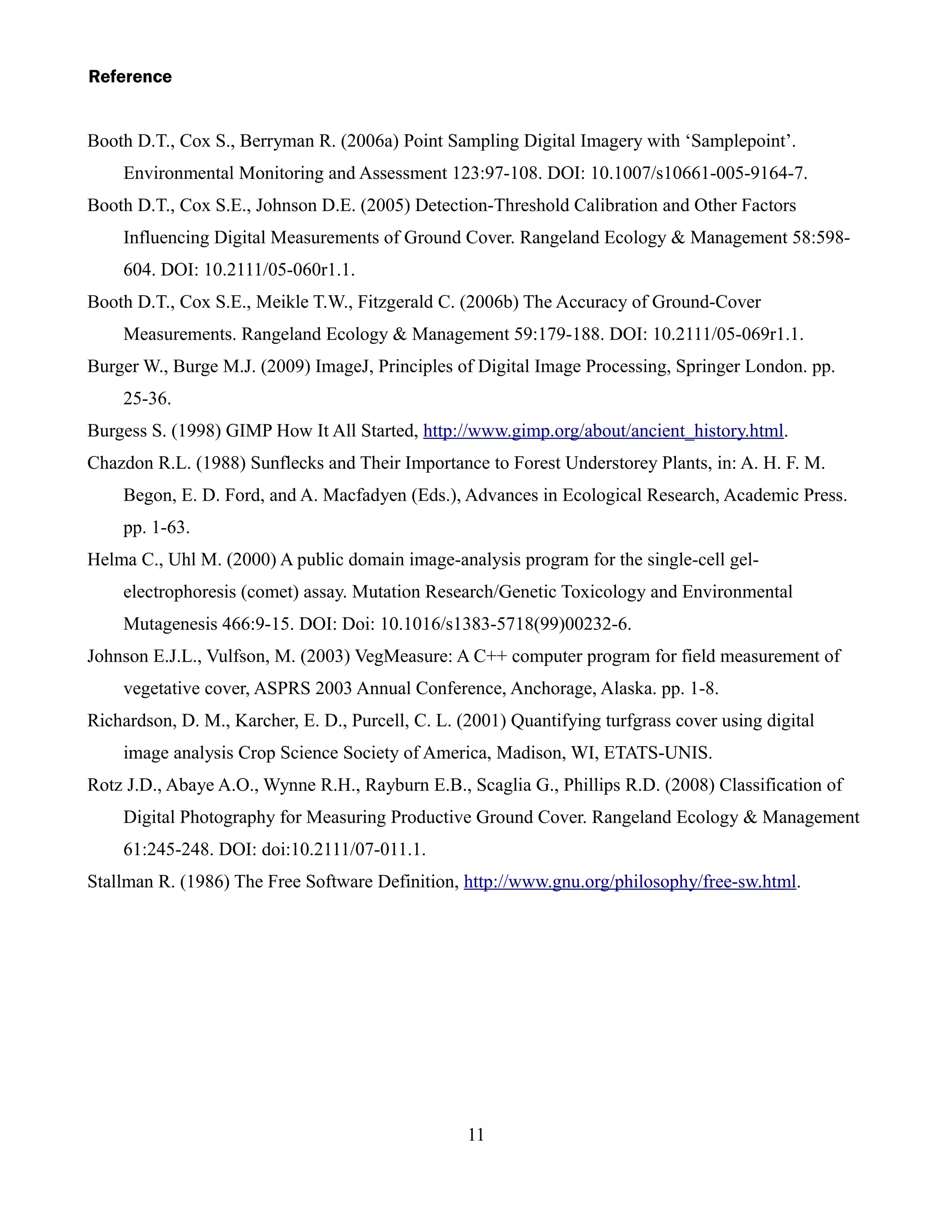 Reference


Booth D.T., Cox S., Berryman R. (2006a) Point Sampling Digital Imagery with ‘Samplepoint’.
    Environmental Monitoring and Assessment 123:97-108. DOI: 10.1007/s10661-005-9164-7.
Booth D.T., Cox S.E., Johnson D.E. (2005) Detection-Threshold Calibration and Other Factors
    Influencing Digital Measurements of Ground Cover. Rangeland Ecology & Management 58:598-
    604. DOI: 10.2111/05-060r1.1.
Booth D.T., Cox S.E., Meikle T.W., Fitzgerald C. (2006b) The Accuracy of Ground-Cover
    Measurements. Rangeland Ecology & Management 59:179-188. DOI: 10.2111/05-069r1.1.
Burger W., Burge M.J. (2009) ImageJ, Principles of Digital Image Processing, Springer London. pp.
    25-36.
Burgess S. (1998) GIMP How It All Started, http://www.gimp.org/about/ancient_history.html.
Chazdon R.L. (1988) Sunflecks and Their Importance to Forest Understorey Plants, in: A. H. F. M.
    Begon, E. D. Ford, and A. Macfadyen (Eds.), Advances in Ecological Research, Academic Press.
    pp. 1-63.
Helma C., Uhl M. (2000) A public domain image-analysis program for the single-cell gel-
    electrophoresis (comet) assay. Mutation Research/Genetic Toxicology and Environmental
    Mutagenesis 466:9-15. DOI: Doi: 10.1016/s1383-5718(99)00232-6.
Johnson E.J.L., Vulfson, M. (2003) VegMeasure: A C++ computer program for field measurement of
    vegetative cover, ASPRS 2003 Annual Conference, Anchorage, Alaska. pp. 1-8.
Richardson, D. M., Karcher, E. D., Purcell, C. L. (2001) Quantifying turfgrass cover using digital
    image analysis Crop Science Society of America, Madison, WI, ETATS-UNIS.
Rotz J.D., Abaye A.O., Wynne R.H., Rayburn E.B., Scaglia G., Phillips R.D. (2008) Classification of
    Digital Photography for Measuring Productive Ground Cover. Rangeland Ecology & Management
    61:245-248. DOI: doi:10.2111/07-011.1.
Stallman R. (1986) The Free Software Definition, http://www.gnu.org/philosophy/free-sw.html.




                                                   11
 