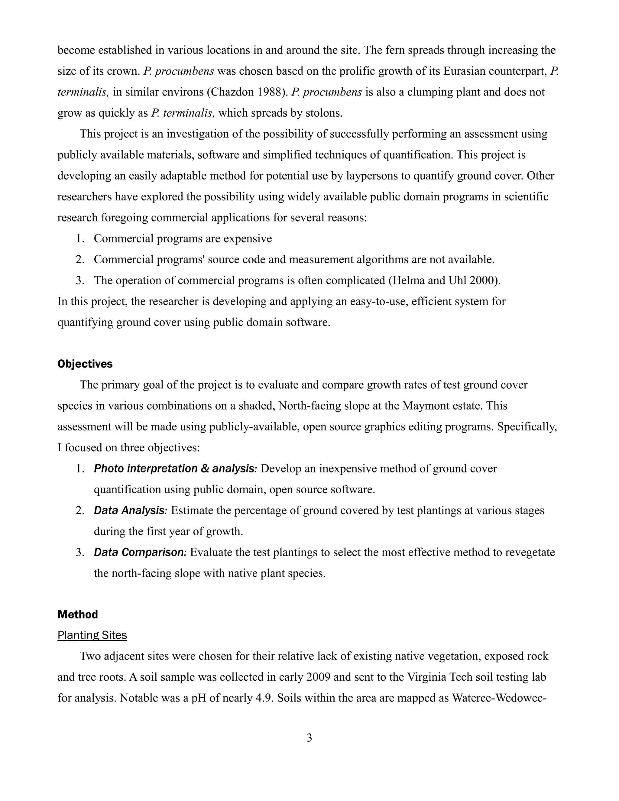 become established in various locations in and around the site. The fern spreads through increasing the
size of its crown. P. procumbens was chosen based on the prolific growth of its Eurasian counterpart, P.
terminalis, in similar environs (Chazdon 1988). P. procumbens is also a clumping plant and does not
grow as quickly as P. terminalis, which spreads by stolons.
    This project is an investigation of the possibility of successfully performing an assessment using
publicly available materials, software and simplified techniques of quantification. This project is
developing an easily adaptable method for potential use by laypersons to quantify ground cover. Other
researchers have explored the possibility using widely available public domain programs in scientific
research foregoing commercial applications for several reasons:
   1. Commercial programs are expensive
   2. Commercial programs' source code and measurement algorithms are not available.
   3. The operation of commercial programs is often complicated (Helma and Uhl 2000).
In this project, the researcher is developing and applying an easy-to-use, efficient system for
quantifying ground cover using public domain software.


Objectives
    The primary goal of the project is to evaluate and compare growth rates of test ground cover
species in various combinations on a shaded, North-facing slope at the Maymont estate. This
assessment will be made using publicly-available, open source graphics editing programs. Specifically,
I focused on three objectives:
   1. Photo interpretation & analysis: Develop an inexpensive method of ground cover
       quantification using public domain, open source software.
   2. Data Analysis: Estimate the percentage of ground covered by test plantings at various stages
       during the first year of growth.
   3. Data Comparison: Evaluate the test plantings to select the most effective method to revegetate
       the north-facing slope with native plant species.


Method
Planting Sites
    Two adjacent sites were chosen for their relative lack of existing native vegetation, exposed rock
and tree roots. A soil sample was collected in early 2009 and sent to the Virginia Tech soil testing lab
for analysis. Notable was a pH of nearly 4.9. Soils within the area are mapped as Wateree-Wedowee-


                                                    3
 