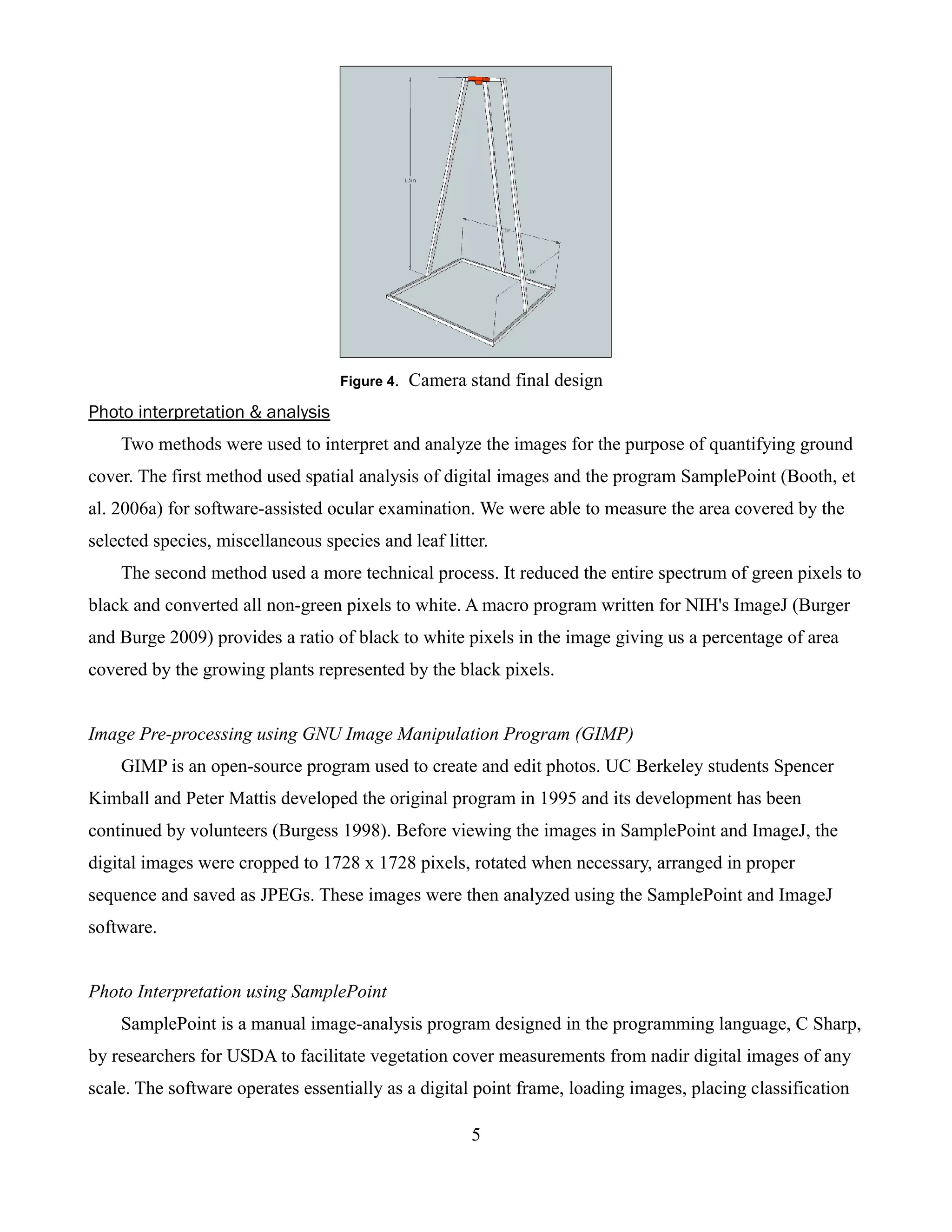 Figure 4.   Camera stand final design
Photo interpretation & analysis
    Two methods were used to interpret and analyze the images for the purpose of quantifying ground
cover. The first method used spatial analysis of digital images and the program SamplePoint (Booth, et
al. 2006a) for software-assisted ocular examination. We were able to measure the area covered by the
selected species, miscellaneous species and leaf litter.
    The second method used a more technical process. It reduced the entire spectrum of green pixels to
black and converted all non-green pixels to white. A macro program written for NIH's ImageJ (Burger
and Burge 2009) provides a ratio of black to white pixels in the image giving us a percentage of area
covered by the growing plants represented by the black pixels.


Image Pre-processing using GNU Image Manipulation Program (GIMP)
    GIMP is an open-source program used to create and edit photos. UC Berkeley students Spencer
Kimball and Peter Mattis developed the original program in 1995 and its development has been
continued by volunteers (Burgess 1998). Before viewing the images in SamplePoint and ImageJ, the
digital images were cropped to 1728 x 1728 pixels, rotated when necessary, arranged in proper
sequence and saved as JPEGs. These images were then analyzed using the SamplePoint and ImageJ
software.


Photo Interpretation using SamplePoint
    SamplePoint is a manual image-analysis program designed in the programming language, C Sharp,
by researchers for USDA to facilitate vegetation cover measurements from nadir digital images of any
scale. The software operates essentially as a digital point frame, loading images, placing classification

                                                       5
 