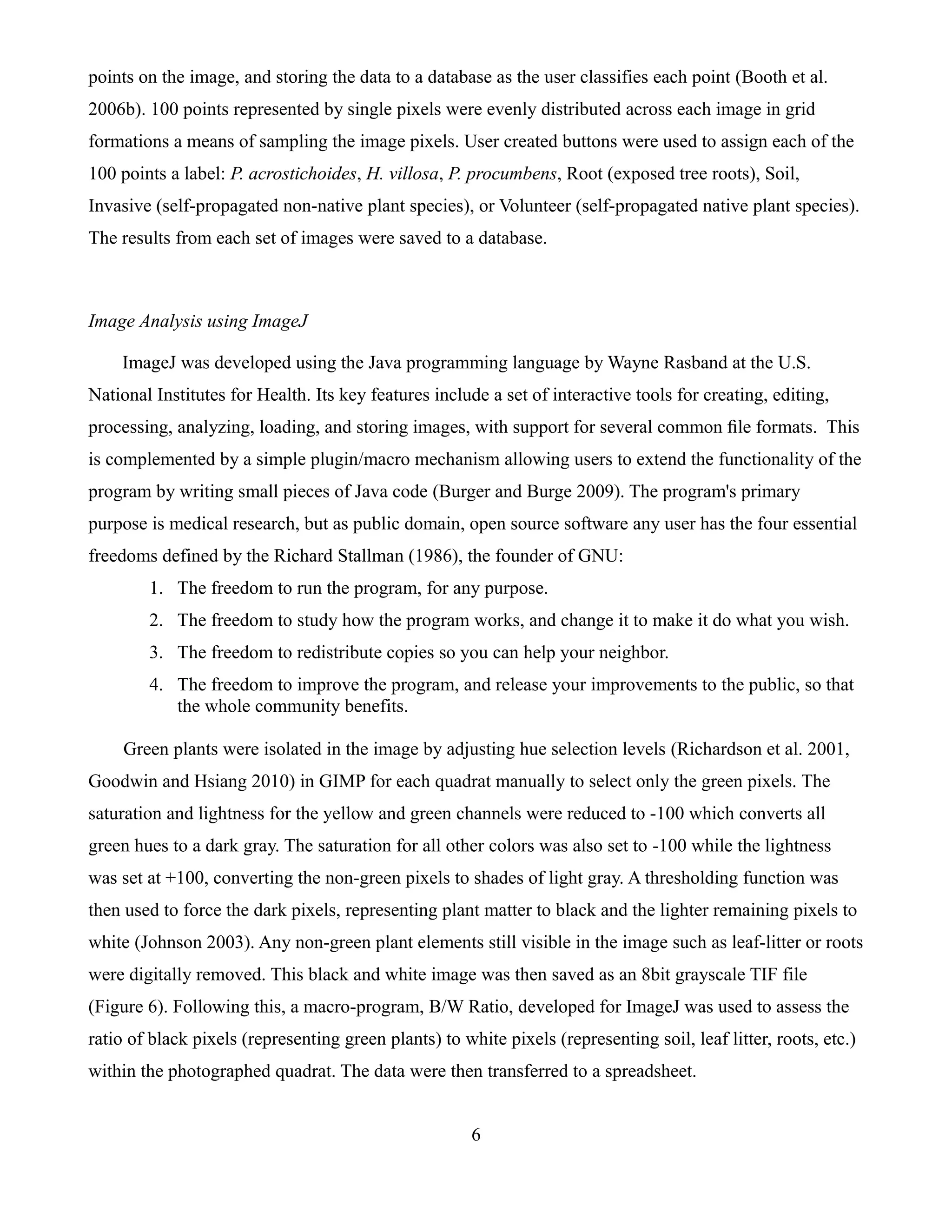 points on the image, and storing the data to a database as the user classifies each point (Booth et al.
2006b). 100 points represented by single pixels were evenly distributed across each image in grid
formations a means of sampling the image pixels. User created buttons were used to assign each of the
100 points a label: P. acrostichoides, H. villosa, P. procumbens, Root (exposed tree roots), Soil,
Invasive (self-propagated non-native plant species), or Volunteer (self-propagated native plant species).
The results from each set of images were saved to a database.



Image Analysis using ImageJ

    ImageJ was developed using the Java programming language by Wayne Rasband at the U.S.
National Institutes for Health. Its key features include a set of interactive tools for creating, editing,
processing, analyzing, loading, and storing images, with support for several common ﬁle formats. This
is complemented by a simple plugin/macro mechanism allowing users to extend the functionality of the
program by writing small pieces of Java code (Burger and Burge 2009). The program's primary
purpose is medical research, but as public domain, open source software any user has the four essential
freedoms defined by the Richard Stallman (1986), the founder of GNU:
        1. The freedom to run the program, for any purpose.
        2. The freedom to study how the program works, and change it to make it do what you wish.
        3. The freedom to redistribute copies so you can help your neighbor.
        4. The freedom to improve the program, and release your improvements to the public, so that
           the whole community benefits.

     Green plants were isolated in the image by adjusting hue selection levels (Richardson et al. 2001,
Goodwin and Hsiang 2010) in GIMP for each quadrat manually to select only the green pixels. The
saturation and lightness for the yellow and green channels were reduced to -100 which converts all
green hues to a dark gray. The saturation for all other colors was also set to -100 while the lightness
was set at +100, converting the non-green pixels to shades of light gray. A thresholding function was
then used to force the dark pixels, representing plant matter to black and the lighter remaining pixels to
white (Johnson 2003). Any non-green plant elements still visible in the image such as leaf-litter or roots
were digitally removed. This black and white image was then saved as an 8bit grayscale TIF file
(Figure 6). Following this, a macro-program, B/W Ratio, developed for ImageJ was used to assess the
ratio of black pixels (representing green plants) to white pixels (representing soil, leaf litter, roots, etc.)
within the photographed quadrat. The data were then transferred to a spreadsheet.


                                                       6
 