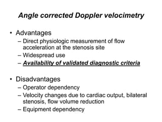 Angle corrected Doppler velocimetry

• Advantages
  – Direct physiologic measurement of flow
    acceleration at the stenosis site
  – Widespread use
  – Availability of validated diagnostic criteria

• Disadvantages
  – Operator dependency
  – Velocity changes due to cardiac output, bilateral
    stenosis, flow volume reduction
  – Equipment dependency
 