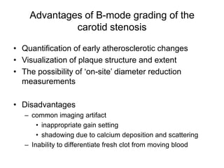 Advantages of B-mode grading of the
             carotid stenosis

• Quantification of early atherosclerotic changes
• Visualization of plaque structure and extent
• The possibility of ‘on-site’ diameter reduction
  measurements

• Disadvantages
   – common imaging artifact
       • inappropriate gain setting
       • shadowing due to calcium deposition and scattering
   – Inability to differentiate fresh clot from moving blood
 