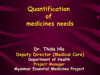 Quantification
of
medicines needs
Dr. Thida Hla
Deputy Director (Medical Care)
Department of Health
Project Manager
Myanmar Essential Medicines Project
 