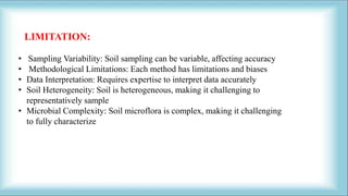 • Sampling Variability: Soil sampling can be variable, affecting accuracy
• Methodological Limitations: Each method has limitations and biases
• Data Interpretation: Requires expertise to interpret data accurately
• Soil Heterogeneity: Soil is heterogeneous, making it challenging to
representatively sample
• Microbial Complexity: Soil microflora is complex, making it challenging
to fully characterize
LIMITATION:
 