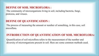 DEFINE OF SOIL MICROFLORA :
The community of microorganisms living in soil, including bacteria, fungi,
protozoa, and viruses.
DEFINE OF QUANTIFICATION :
The process of measuring the amount or number of something, in this case, soil
microflora.
Quantification of soil microflora refers to the measurement of the number and
diversity of microorganisms present in soil. Here are some common methods used.
INTRODUCTION OF QUANTIFICATION OF SOIL MICROFLORA:
 