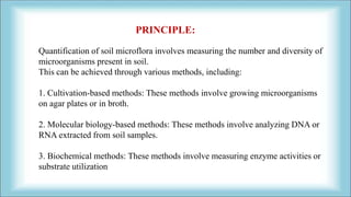 Quantification of soil microflora involves measuring the number and diversity of
microorganisms present in soil.
This can be achieved through various methods, including:
1. Cultivation-based methods: These methods involve growing microorganisms
on agar plates or in broth.
2. Molecular biology-based methods: These methods involve analyzing DNA or
RNA extracted from soil samples.
3. Biochemical methods: These methods involve measuring enzyme activities or
substrate utilization
PRINCIPLE:
 