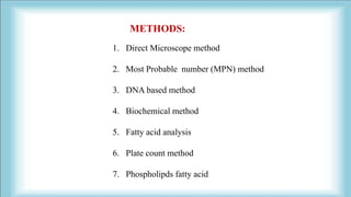 METHODS:
1. Direct Microscope method
2. Most Probable number (MPN) method
3. DNA based method
4. Biochemical method
5. Fatty acid analysis
6. Plate count method
7. Phospholipds fatty acid
 