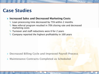 Case Studies
 ‣ Increased Sales and Decreased Marketing Costs
       Loan processing time decreased by 75% within 2 months
       New referral program resulted in 70% closing rate and decreased
       marketing costs
       Turnover and staff reductions were 0 for 2 years
       Company reported the highest proﬁtability in 100 years




 ‣   Decreased Billing Cycle and Improved Payroll Process

 ‣ Maintenance Contracts Completed as Scheduled
 