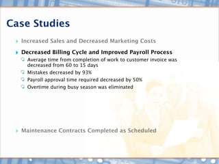 Case Studies
 ‣ Increased Sales and Decreased Marketing Costs
 ‣ Decreased Billing Cycle and Improved Payroll Process
     Average time from completion of work to customer invoice was
     decreased from 60 to 15 days
     Mistakes decreased by 93%
     Payroll approval time required decreased by 50%
     Overtime during busy season was eliminated




 ‣ Maintenance Contracts Completed as Scheduled
 