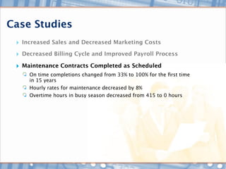 Case Studies
 ‣ Increased Sales and Decreased Marketing Costs
 ‣ Decreased Billing Cycle and Improved Payroll Process
 ‣ Maintenance Contracts Completed as Scheduled
     On time completions changed from 33% to 100% for the ﬁrst time
     in 15 years
     Hourly rates for maintenance decreased by 8%
     Overtime hours in busy season decreased from 415 to 0 hours
 