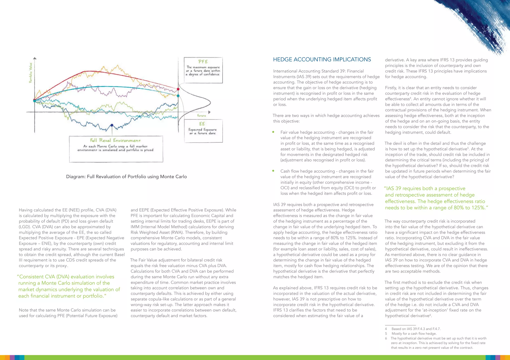 Having calculated the EE (NEE) profile, CVA (DVA)
is calculated by multiplying the exposure with the
probability of default (PD) and loss given default
(LGD). CVA (DVA) can also be approximated by
multiplying the average of the EE, the so called
Expected Positive Exposure - EPE (Expected Negative
Exposure – ENE), by the counterparty (own) credit
spread and risky annuity. There are several techniques
to obtain the credit spread, although the current Basel
III requirement is to use CDS credit spreads of the
counterparty or its proxy.
.
Note that the same Monte Carlo simulation can be
used for calculating PFE (Potential Future Exposure)
and EEPE (Expected Effective Positive Exposure). While
PFE is important for calculating Economic Capital and
setting internal limits for trading desks, EEPE is part of
IMM (Internal Model Method) calculations for deriving
Risk Weighted Asset (RWA). Therefore, by building
comprehensive Monte Carlo models, consistent
valuations for regulatory, accounting and internal limit
purposes can be achieved.
The Fair Value adjustment for bilateral credit risk
equals the risk free valuation minus CVA plus DVA.
Calculations for both CVA and DVA can be performed
during the same Monte Carlo run without any extra
expenditure of time. Common market practice involves
taking into account correlation between own and
counterparty defaults. This is achieved by either using
separate copula-like calculations or as part of a general
wrong-way risk set-up. The latter approach makes it
easier to incorporate correlations between own default,
counterparty default and market factors.
HEDGE ACCOUNTING IMPLICATIONS
International Accounting Standard 39: Financial
Instruments (IAS 39) sets out the requirements of hedge
accounting. The objective of hedge accounting is to
ensure that the gain or loss on the derivative (hedging
instrument) is recognised in profit or loss in the same
period when the underlying hedged item affects profit
or loss.
There are two ways in which hedge accounting achieves
this objective:
•	 Fair value hedge accounting - changes in the fair
value of the hedging instrument are recognised
in profit or loss, at the same time as a recognised
asset or liability, that is being hedged, is adjusted
for movements in the designated hedged risk
(adjustment also recognised in profit or loss).
•	 Cash flow hedge accounting - changes in the fair
value of the hedging instrument are recognised
initially in equity (other comprehensive income -
OCI) and reclassified from equity (OCI) to profit or
loss when the hedged item affects profit or loss.
IAS 39 requires both a prospective and retrospective
assessment of hedge effectiveness. Hedge
effectiveness is measured as the change in fair value
of the hedging instrument as a percentage of the
change in fair value of the underlying hedged item. To
apply hedge accounting, the hedge effectiveness ratio
needs to be within a range of 80% to 125%. Instead of
measuring the change in fair value of the hedged item
(for example loan asset or liability, sales, cost of sales),
a hypothetical derivative could be used as a proxy for
determining the change in fair value of the hedged
item, mostly for cash flow hedging relationships. The
hypothetical derivative is the derivative that perfectly
matches the hedged item.
As explained above, IFRS 13 requires credit risk to be
incorporated in the valuation of the actual derivative,
however, IAS 39 is not prescriptive on how to
incorporate credit risk in the hypothetical derivative.
IFRS 13 clarifies the factors that need to be
considered when estimating the fair value of a
derivative. A key area where IFRS 13 provides guiding
principles is the inclusion of counterparty and own
credit risk. These IFRS 13 principles have implications
for hedge accounting.
Firstly, it is clear that an entity needs to consider
counterparty credit risk in the evaluation of hedge
effectiveness4
. An entity cannot ignore whether it will
be able to collect all amounts due in terms of the
contractual provisions of the hedging instrument. When
assessing hedge effectiveness, both at the inception
of the hedge and on an on-going basis, the entity
needs to consider the risk that the counterparty, to the
hedging instrument, could default.
The devil is often in the detail and thus the challenge
is how to set up the hypothetical derivative5
. At the
inception of the trade, should credit risk be included in
determining the critical terms (including the pricing) of
the hypothetical derivative? If so, should the credit risk
be updated in future periods when determining the fair
value of the hypothetical derivative?
“IAS 39 requires both a prospective
and retrospective assessment of hedge
effectiveness. The hedge effectiveness ratio
needs to be within a range of 80% to 125%.”
The way counterparty credit risk is incorporated
into the fair value of the hypothetical derivative can
have a significant impact on the hedge effectiveness
ratio. Incorporating CVA and DVA in the fair value
of the hedging instrument, but excluding it from the
hypothetical derivative, could result in ineffectiveness.
As mentioned above, there is no clear guidance in
IAS 39 on how to incorporate CVA and DVA in hedge
effectiveness testing. We are of the opinion that there
are two acceptable methods.
The first method is to exclude the credit risk when
setting up the hypothetical derivative. Thus, changes
in credit risk are not included in determining the fair
value of the hypothetical derivative over the term
of the hedge i.e. do not include a CVA and DVA
adjustment for the ‘at-inception’ fixed rate on the
hypothetical derivative6
.
4 Based on IAS 39:F.4.3 and F.4.7.
5 Mostly for a cash flow hedge.
6 The hypothetical derivative must be set up such that it is worth
•	 Diagram: Full Revaluation of Portfolio using Monte Carlo
“Consistent CVA (DVA) evaluation involves
running a Monte Carlo simulation of the
market dynamics underlying the valuation of
each financial instrument or portfolio.”
zero at inception. This is achieved by solving for the fixed rate
that results in a zero net present value of the contract.
 