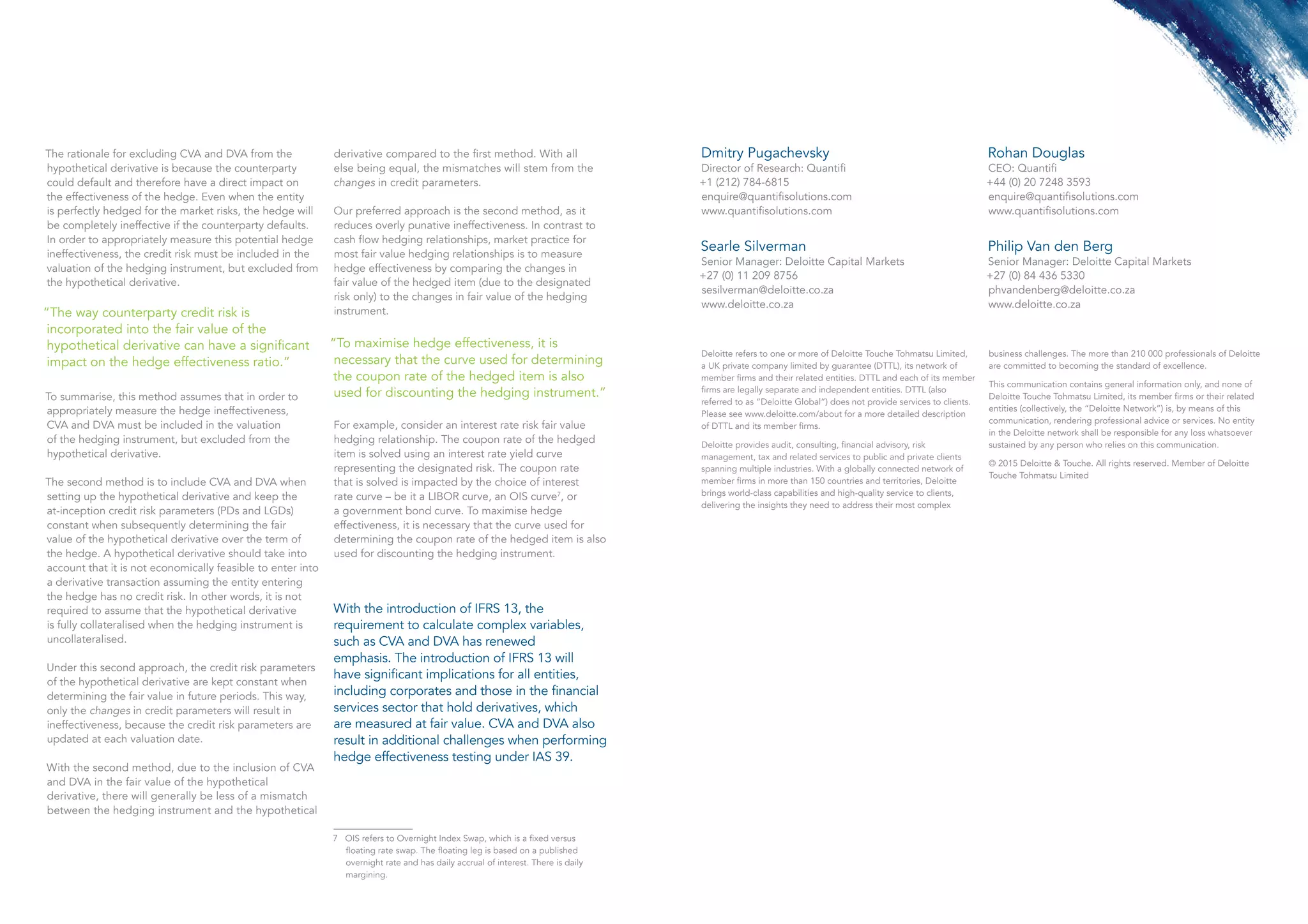 The rationale for excluding CVA and DVA from the
hypothetical derivative is because the counterparty
could default and therefore have a direct impact on
the effectiveness of the hedge. Even when the entity
is perfectly hedged for the market risks, the hedge will
be completely ineffective if the counterparty defaults.
In order to appropriately measure this potential hedge
ineffectiveness, the credit risk must be included in the
valuation of the hedging instrument, but excluded from
the hypothetical derivative.
“The way counterparty credit risk is
incorporated into the fair value of the
hypothetical derivative can have a significant
impact on the hedge effectiveness ratio.”
To summarise, this method assumes that in order to
appropriately measure the hedge ineffectiveness,
CVA and DVA must be included in the valuation
of the hedging instrument, but excluded from the
hypothetical derivative.
The second method is to include CVA and DVA when
setting up the hypothetical derivative and keep the
at-inception credit risk parameters (PDs and LGDs)
constant when subsequently determining the fair
value of the hypothetical derivative over the term of
the hedge. A hypothetical derivative should take into
account that it is not economically feasible to enter into
a derivative transaction assuming the entity entering
the hedge has no credit risk. In other words, it is not
required to assume that the hypothetical derivative
is fully collateralised when the hedging instrument is
uncollateralised.
Under this second approach, the credit risk parameters
of the hypothetical derivative are kept constant when
determining the fair value in future periods. This way,
only the changes in credit parameters will result in
ineffectiveness, because the credit risk parameters are
updated at each valuation date. 
With the second method, due to the inclusion of CVA
and DVA in the fair value of the hypothetical
derivative, there will generally be less of a mismatch
between the hedging instrument and the hypothetical
derivative compared to the first method. With all
else being equal, the mismatches will stem from the
changes in credit parameters.
Our preferred approach is the second method, as it
reduces overly punative ineffectiveness. In contrast to
cash flow hedging relationships, market practice for
most fair value hedging relationships is to measure
hedge effectiveness by comparing the changes in
fair value of the hedged item (due to the designated
risk only) to the changes in fair value of the hedging
instrument.
“To maximise hedge effectiveness, it is
necessary that the curve used for determining
the coupon rate of the hedged item is also
used for discounting the hedging instrument.”
For example, consider an interest rate risk fair value
hedging relationship. The coupon rate of the hedged
item is solved using an interest rate yield curve
representing the designated risk. The coupon rate
that is solved is impacted by the choice of interest
rate curve – be it a LIBOR curve, an OIS curve7
, or
a government bond curve. To maximise hedge
effectiveness, it is necessary that the curve used for
determining the coupon rate of the hedged item is also
used for discounting the hedging instrument.
7 OIS refers to Overnight Index Swap, which is a fixed versus
floating rate swap. The floating leg is based on a published 	
overnight rate and has daily accrual of interest. There is daily 	
margining.
Deloitte refers to one or more of Deloitte Touche Tohmatsu Limited,
a UK private company limited by guarantee (DTTL), its network of
member firms and their related entities. DTTL and each of its member
firms are legally separate and independent entities. DTTL (also
referred to as “Deloitte Global”) does not provide services to clients.
Please see www.deloitte.com/about for a more detailed description
of DTTL and its member firms.
Deloitte provides audit, consulting, financial advisory, risk
management, tax and related services to public and private clients
spanning multiple industries. With a globally connected network of
member firms in more than 150 countries and territories, Deloitte
brings world-class capabilities and high-quality service to clients,
delivering the insights they need to address their most complex
business challenges. The more than 210 000 professionals of Deloitte
are committed to becoming the standard of excellence.
This communication contains general information only, and none of
Deloitte Touche Tohmatsu Limited, its member firms or their related
entities (collectively, the “Deloitte Network”) is, by means of this
communication, rendering professional advice or services. No entity
in the Deloitte network shall be responsible for any loss whatsoever
sustained by any person who relies on this communication.
© 2015 Deloitte & Touche. All rights reserved. Member of Deloitte
Touche Tohmatsu Limited
Searle Silverman
Senior Manager: Deloitte Capital Markets
+27 (0) 11 209 8756
sesilverman@deloitte.co.za
www.deloitte.co.za
Philip Van den Berg
Senior Manager: Deloitte Capital Markets
+27 (0) 84 436 5330
phvandenberg@deloitte.co.za
www.deloitte.co.za
With the introduction of IFRS 13, the
requirement to calculate complex variables,
such as CVA and DVA has renewed
emphasis. The introduction of IFRS 13 will
have significant implications for all entities,
including corporates and those in the financial
services sector that hold derivatives, which
are measured at fair value. CVA and DVA also
result in additional challenges when performing
hedge effectiveness testing under IAS 39.
Dmitry Pugachevsky
Director of Research: Quantifi
+1 (212) 784-6815
enquire@quantifisolutions.com
www.quantifisolutions.com
Rohan Douglas
CEO: Quantifi
+44 (0) 20 7248 3593
enquire@quantifisolutions.com
www.quantifisolutions.com
 