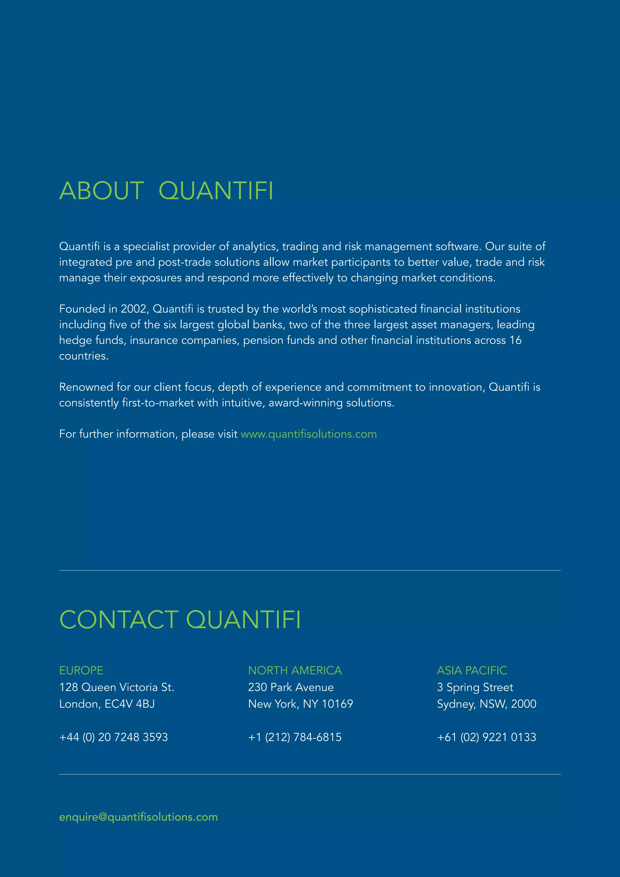 Quantifi is a specialist provider of analytics, trading and risk management software. Our suite of
integrated pre and post-trade solutions allow market participants to better value, trade and risk
manage their exposures and respond more effectively to changing market conditions.
Founded in 2002, Quantifi is trusted by the world’s most sophisticated financial institutions
including five of the six largest global banks, two of the three largest asset managers, leading
hedge funds, insurance companies, pension funds and other financial institutions across 16
countries.
Renowned for our client focus, depth of experience and commitment to innovation, Quantifi is
consistently first-to-market with intuitive, award-winning solutions.
For further information, please visit www.quantifisolutions.com
ABOUT QUANTIFI
CONTACT QUANTIFI
enquire@quantifisolutions.com
EUROPE
128 Queen Victoria St.
London, EC4V 4BJ
+44 (0) 20 7248 3593
NORTH AMERICA
230 Park Avenue
New York, NY 10169
+1 (212) 784-6815
ASIA PACIFIC
3 Spring Street
Sydney, NSW, 2000
+61 (02) 9221 0133
 