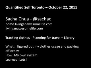 Quantified Self Toronto – October 22, 2011

Sacha Chua - @sachac
home.livinganawesomelife.com
livinganawesomelife.com

Tracking clothes - Planning for travel – Library

What: I figured out my clothes usage and packing
efficency
How: My own system
Learned: Lots!
 