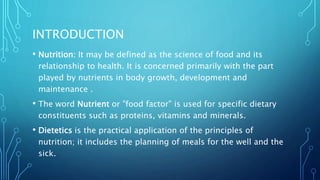 INTRODUCTION
• Nutrition: It may be defined as the science of food and its
relationship to health. It is concerned primarily with the part
played by nutrients in body growth, development and
maintenance .
• The word Nutrient or "food factor" is used for specific dietary
constituents such as proteins, vitamins and minerals.
• Dietetics is the practical application of the principles of
nutrition; it includes the planning of meals for the well and the
sick.
 