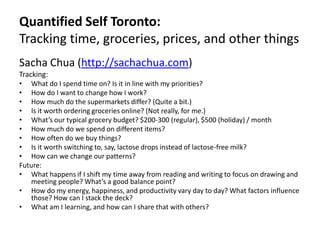 Quantified Self Toronto:Tracking time, groceries, prices, and other things Sacha Chua (http://sachachua.com)  Tracking: What do I spend time on? Is it in line with my priorities? How do I want to change how I work? How much do the supermarkets differ? (Quite a bit.) Is it worth ordering groceries online? (Not really, for me.) What’s our typical grocery budget? $200-300 (regular), $500 (holiday) / month How much do we spend on different items?  How often do we buy things? Is it worth switching to, say, lactose drops instead of lactose-free milk? How can we change our patterns? Future: What happens if I shift my time away from reading and writing to focus on drawing and meeting people? What’s a good balance point? How do my energy, happiness, and productivity vary day to day? What factors influence those? How can I stack the deck? What am I learning, and how can I share that with others? 