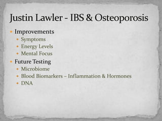  Improvements
 Symptoms
 Energy Levels
 Mental Focus
 Future Testing
 Microbiome
 Blood Biomarkers – Inflammation & Hormones
 DNA
 